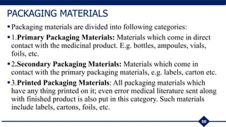 Packaging materials are divided into following categories:
1.Primary Packaging Materials: Materials which come in direct
contact with the medicinal product. E.g. bottles, ampoules, vials,
foils, etc.
2.Secondary Packaging Materials: Materials which come in
contact with the primary packaging materials, e.g. labels, carton etc.
3.Printed Packaging Materials: All packaging materials which
have any thing printed on it; even error medical literature sent along
with finished product is also put in this category. Such materials
include labels, cartons, foils, etc.
50
PACKAGING MATERIALS
 