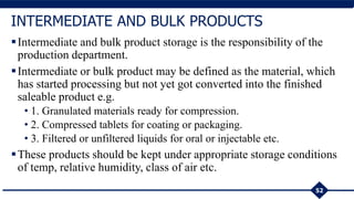 Intermediate and bulk product storage is the responsibility of the
production department.
Intermediate or bulk product may be defined as the material, which
has started processing but not yet got converted into the finished
saleable product e.g.
• 1. Granulated materials ready for compression.
• 2. Compressed tablets for coating or packaging.
• 3. Filtered or unfiltered liquids for oral or injectable etc.
These products should be kept under appropriate storage conditions
of temp, relative humidity, class of air etc.
52
INTERMEDIATE AND BULK PRODUCTS
 