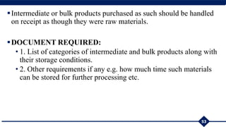 Intermediate or bulk products purchased as such should be handled
on receipt as though they were raw materials.
DOCUMENT REQUIRED:
• 1. List of categories of intermediate and bulk products along with
their storage conditions.
• 2. Other requirements if any e.g. how much time such materials
can be stored for further processing etc.
53
 