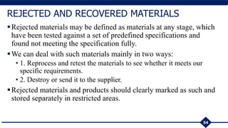 Rejected materials may be defined as materials at any stage, which
have been tested against a set of predefined specifications and
found not meeting the specification fully.
We can deal with such materials mainly in two ways:
• 1. Reprocess and retest the materials to see whether it meets our
specific requirements.
• 2. Destroy or send it to the supplier.
Rejected materials and products should clearly marked as such and
stored separately in restricted areas.
54
REJECTED AND RECOVERED MATERIALS
 
