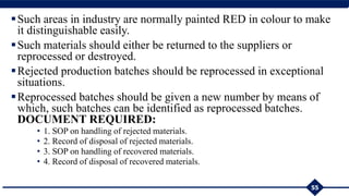 Such areas in industry are normally painted RED in colour to make
it distinguishable easily.
Such materials should either be returned to the suppliers or
reprocessed or destroyed.
Rejected production batches should be reprocessed in exceptional
situations.
Reprocessed batches should be given a new number by means of
which, such batches can be identified as reprocessed batches.
DOCUMENT REQUIRED:
• 1. SOP on handling of rejected materials.
• 2. Record of disposal of rejected materials.
• 3. SOP on handling of recovered materials.
• 4. Record of disposal of recovered materials.
55
 