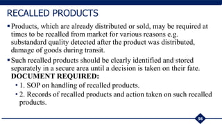 Products, which are already distributed or sold, may be required at
times to be recalled from market for various reasons e.g.
substandard quality detected after the product was distributed,
damage of goods during transit.
Such recalled products should be clearly identified and stored
separately in a secure area until a decision is taken on their fate.
DOCUMENT REQUIRED:
• 1. SOP on handling of recalled products.
• 2. Records of recalled products and action taken on such recalled
products.
56
RECALLED PRODUCTS
 