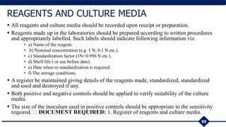  All reagents and culture media should be recorded upon receipt or preparation.
 Reagents made up in the laboratories should be prepared according to written procedures
and appropriately labelled. Such labels should indicate following information viz.
• a) Name of the reagent.
• b) Nominal concentration (e.g. 1 N, 0.1 N etc.).
• c) Standardization factor (1N=0.996 N etc.).
• d) Shelf life ( or use before date).
• e) Date when re-standardization is required.
• f) The storage conditions.
 A register be maintained giving details of the reagents made, standardized, standardized
and used and destroyed if any.
 Both positive and negative controls should be applied to verify suitability of the culture
media.
 The size of the inoculum used in positive controls should be appropriate to the sensitivity
required. DOCUMENT REQUIRED: 1. Register of reagents and culture media.
59
REAGENTS AND CULTURE MEDIA
 