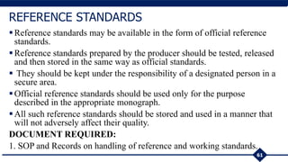 Reference standards may be available in the form of official reference
standards.
Reference standards prepared by the producer should be tested, released
and then stored in the same way as official standards.
 They should be kept under the responsibility of a designated person in a
secure area.
Official reference standards should be used only for the purpose
described in the appropriate monograph.
All such reference standards should be stored and used in a manner that
will not adversely affect their quality.
DOCUMENT REQUIRED:
1. SOP and Records on handling of reference and working standards.
61
REFERENCE STANDARDS
 