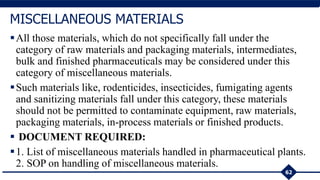 All those materials, which do not specifically fall under the
category of raw materials and packaging materials, intermediates,
bulk and finished pharmaceuticals may be considered under this
category of miscellaneous materials.
Such materials like, rodenticides, insecticides, fumigating agents
and sanitizing materials fall under this category, these materials
should not be permitted to contaminate equipment, raw materials,
packaging materials, in-process materials or finished products.
 DOCUMENT REQUIRED:
1. List of miscellaneous materials handled in pharmaceutical plants.
2. SOP on handling of miscellaneous materials.
62
MISCELLANEOUS MATERIALS
 