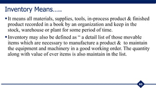 65
Inventory Means…..
It means all materials, supplies, tools, in-process product & finished
product recorded in a book by an organization and keep in the
stock, warehouse or plant for some period of time.
Inventory may also be defined as “ a detail list of those movable
items which are necessary to manufacture a product & to maintain
the equipment and machinery in a good working order. The quantity
along with value of ever items is also maintain in the list.
 