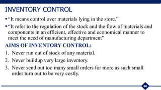 66
INVENTORY CONTROL
“It means control over materials lying in the store.”
“It refer to the regulation of the stock and the flow of materials and
components in an efficient, effective and economical manner to
meet the need of manufacturing department”
AIMS OF INVENTORY CONTROL:
1. Never run out of stock of any material.
2. Never buildup very large inventory.
3. Never send out too many small orders for more as such small
order turn out to be very costly.
 
