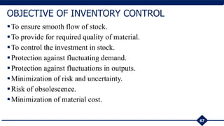 67
OBJECTIVE OF INVENTORY CONTROL
To ensure smooth flow of stock.
To provide for required quality of material.
To control the investment in stock.
Protection against fluctuating demand.
Protection against fluctuations in outputs.
Minimization of risk and uncertainty.
Risk of obsolescence.
Minimization of material cost.
 