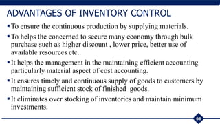 To ensure the continuous production by supplying materials.
To helps the concerned to secure many economy through bulk
purchase such as higher discount , lower price, better use of
available resources etc..
It helps the management in the maintaining efficient accounting
particularly material aspect of cost accounting.
It ensures timely and continuous supply of goods to customers by
maintaining sufficient stock of finished goods.
It eliminates over stocking of inventories and maintain minimum
investments.
68
ADVANTAGES OF INVENTORY CONTROL
 