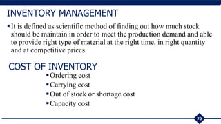 It is defined as scientific method of finding out how much stock
should be maintain in order to meet the production demand and able
to provide right type of material at the right time, in right quantity
and at competitive prices
70
INVENTORY MANAGEMENT
COST OF INVENTORY
Ordering cost
Carrying cost
Out of stock or shortage cost
Capacity cost
 