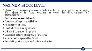 Quantity of inventory above which should not be allowed to be kept.
This quantity is fixed keeping in view the disadvantages of
overstocking;
Factors to be considered:
Amount of capital available.
Possibility of loss.
Cost of maintaining stores
Likely fluctuation in prices
Seasonal nature of supply of material
Restriction imposed by Govt.
Possibility of change in fashion and habit.
75
MAXIMUM STOCK LEVEL
 