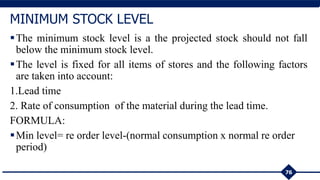 The minimum stock level is a the projected stock should not fall
below the minimum stock level.
The level is fixed for all items of stores and the following factors
are taken into account:
1.Lead time
2. Rate of consumption of the material during the lead time.
FORMULA:
Min level= re order level-(normal consumption x normal re order
period)
76
MINIMUM STOCK LEVEL
 