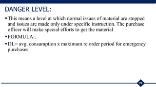 This means a level at which normal issues of material are stopped
and issues are made only under specific instruction. The purchase
officer will make special efforts to get the material
FORMULA:.
DL= avg. consumption x maximum re order period for emergency
purchases.
77
DANGER LEVEL:
 