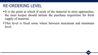 It is the point at which if stock of the material in store approaches,
the store keeper should initiate the purchase requisition for fresh
supply of material.
This level is fixed some where between maximum and minimum
level.
78
RE-ORDERING LEVEL
 