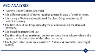 (Always Better Control analysis)
It is efficient control of stores requires greater in case of costlier items.
It is a very effective and useful tool for classifying, monitoring &
control inventory.
The firm should not keep same degree of control on all the items of
inventory.
It is based on pareto’s of law.
The firm should put maximum control on those items whose value is the
highest , with comparison of the other two items.
The higher value items are classified ‘ A items’ & would be under tight
control.
81
ABC ANALYSIS
 