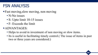 Fast moving,slow moving, non moving
• N-No issues
• S- Upto limit 10-15 issues
• F- Exceeds the limit
ADVANTAGES:
• Helps to avoid in investment of non moving or slow items.
• Its is useful in facilitating timely control.( The issue of items in past
two or three years are considered.)
83
FSN ANALYSIS
 