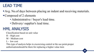 Avg. No.of days between placing an indent and receiving materials.
Composed of 2 elements
• Administrative / buyer's lead time.
• Delivery/ supplier's lead time.
84
LEAD TIME
HML ANALYSIS
Classification based on unit value
H – High cost
M – Medium cost
L - low cost
This type of analysis helps in excercising control at the use point.proper
authorisationshould be there for replacing a higher value item
 
