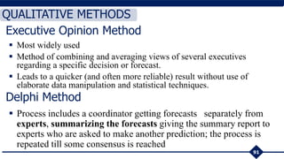  Most widely used
 Method of combining and averaging views of several executives
regarding a specific decision or forecast.
 Leads to a quicker (and often more reliable) result without use of
elaborate data manipulation and statistical techniques.
91
QUALITATIVE METHODS
Delphi Method
 Process includes a coordinator getting forecasts separately from
experts, summarizing the forecasts giving the summary report to
experts who are asked to make another prediction; the process is
repeated till some consensus is reached
Executive Opinion Method
 