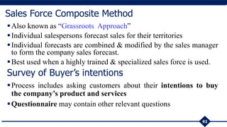 Also known as “Grassroots Approach”
Individual salespersons forecast sales for their territories
Individual forecasts are combined & modified by the sales manager
to form the company sales forecast.
Best used when a highly trained & specialized sales force is used.
92
Sales Force Composite Method
Survey of Buyer’s intentions
Process includes asking customers about their intentions to buy
the company’s product and services
Questionnaire may contain other relevant questions
 