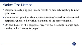  Used for developing one time forecasts particularly relating to new
products
 A market test provides data about consumers' actual purchases and
responsiveness to the various elements of the marketing mix.
 On the basis of the response received to a sample market test,
product sales forecast is prepared.
94
Market Test Method
 