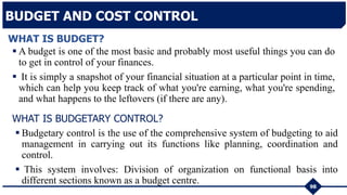 98
BUDGET AND COST CONTROL
 A budget is one of the most basic and probably most useful things you can do
to get in control of your finances.
 It is simply a snapshot of your financial situation at a particular point in time,
which can help you keep track of what you're earning, what you're spending,
and what happens to the leftovers (if there are any).
WHAT IS BUDGET?
WHAT IS BUDGETARY CONTROL?
 Budgetary control is the use of the comprehensive system of budgeting to aid
management in carrying out its functions like planning, coordination and
control.
 This system involves: Division of organization on functional basis into
different sections known as a budget centre.
 