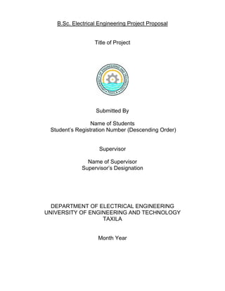 B.Sc. Electrical Engineering Project Proposal
Title of Project
Submitted By
Name of Students
Student’s Registration Number (Descending Order)
Supervisor
Name of Supervisor
Supervisor’s Designation
DEPARTMENT OF ELECTRICAL ENGINEERING
UNIVERSITY OF ENGINEERING AND TECHNOLOGY
TAXILA
Month Year
 
