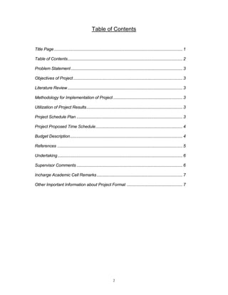 2
Table of Contents
Title Page ................................................................................................................... 1
Table of Contents....................................................................................................... 2
Problem Statement.................................................................................................... 3
Objectives of Project.................................................................................................. 3
Literature Review....................................................................................................... 3
Methodology for Implementation of Project .............................................................. 3
Utilization of Project Results...................................................................................... 3
Project Schedule Plan ............................................................................................... 3
Project Proposed Time Schedule.............................................................................. 4
Budget Description..................................................................................................... 4
References ................................................................................................................ 5
Undertaking................................................................................................................ 6
Supervisor Comments ............................................................................................... 6
Incharge Academic Cell Remarks............................................................................. 7
Other Important Information about Project Format .................................................. 7
 