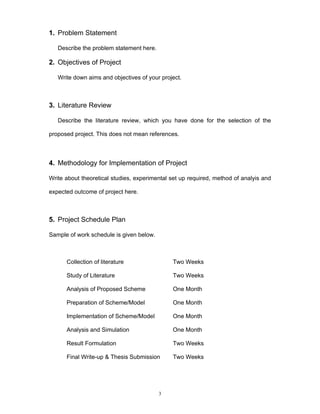 3
1. Problem Statement
Describe the problem statement here.
2. Objectives of Project
Write down aims and objectives of your project.
3. Literature Review
Describe the literature review, which you have done for the selection of the
proposed project. This does not mean references.
4. Methodology for Implementation of Project
Write about theoretical studies, experimental set up required, method of analyis and
expected outcome of project here.
5. Project Schedule Plan
Sample of work schedule is given below.
Collection of literature Two Weeks
Study of Literature Two Weeks
Analysis of Proposed Scheme One Month
Preparation of Scheme/Model One Month
Implementation of Scheme/Model One Month
Analysis and Simulation One Month
Result Formulation Two Weeks
Final Write-up & Thesis Submission Two Weeks
 