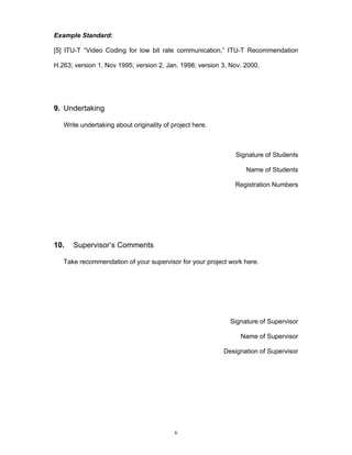 6
Example Standard:
[5] ITU-T “Video Coding for low bit rate communication,” ITU-T Recommendation
H.263; version 1, Nov 1995; version 2, Jan. 1998; version 3, Nov. 2000.
9. Undertaking
Write undertaking about originality of project here.
Signature of Students
Name of Students
Registration Numbers
10. Supervisor’s Comments
Take recommendation of your supervisor for your project work here.
Signature of Supervisor
Name of Supervisor
Designation of Supervisor
 