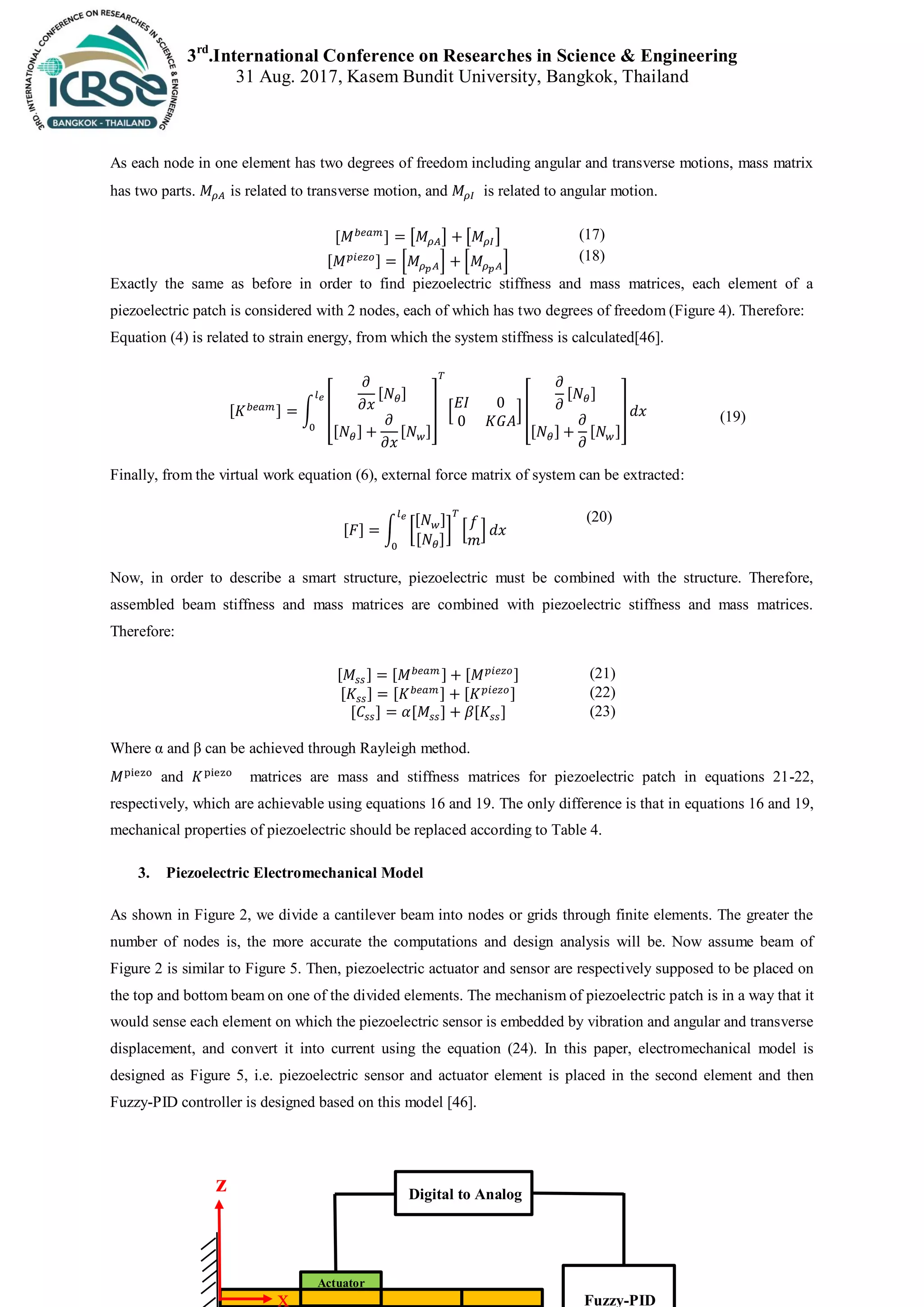 3rd
.International Conference on Researches in Science & Engineering
31 Aug. 2017, Kasem Bundit University, Bangkok, Thailand
As each node in one element has two degrees of freedom including angular and transverse motions, mass matrix
has two parts. is related to transverse motion, and is related to angular motion.
[ ] [ ] [ ] (17)
[ ] * + * + (18)
Exactly the same as before in order to find piezoelectric stiffness and mass matrices, each element of a
piezoelectric patch is considered with 2 nodes, each of which has two degrees of freedom (Figure 4). Therefore:
Equation (4) is related to strain energy, from which the system stiffness is calculated[46].
[ ] ∫ [
[ ]
[ ] [ ]
] * +[
[ ]
[ ] [ ]
] (19)
Finally, from the virtual work equation (6), external force matrix of system can be extracted:
[ ] ∫ [
[ ]
[ ]
] * +
(20)
Now, in order to describe a smart structure, piezoelectric must be combined with the structure. Therefore,
assembled beam stiffness and mass matrices are combined with piezoelectric stiffness and mass matrices.
Therefore:
[ ] [ ] [ ] (21)
[ ] [ ] [ ] (22)
[ ] [ ] [ ] (23)
Where α and β can be achieved through Rayleigh method.
and matrices are mass and stiffness matrices for piezoelectric patch in equations 21-22,
respectively, which are achievable using equations 16 and 19. The only difference is that in equations 16 and 19,
mechanical properties of piezoelectric should be replaced according to Table 4.
3. Piezoelectric Electromechanical Model
As shown in Figure 2, we divide a cantilever beam into nodes or grids through finite elements. The greater the
number of nodes is, the more accurate the computations and design analysis will be. Now assume beam of
Figure 2 is similar to Figure 5. Then, piezoelectric actuator and sensor are respectively supposed to be placed on
the top and bottom beam on one of the divided elements. The mechanism of piezoelectric patch is in a way that it
would sense each element on which the piezoelectric sensor is embedded by vibration and angular and transverse
displacement, and convert it into current using the equation (24). In this paper, electromechanical model is
designed as Figure 5, i.e. piezoelectric sensor and actuator element is placed in the second element and then
Fuzzy-PID controller is designed based on this model [46].
z Digital to Analog
Fuzzy-PID
Actuator
x
 