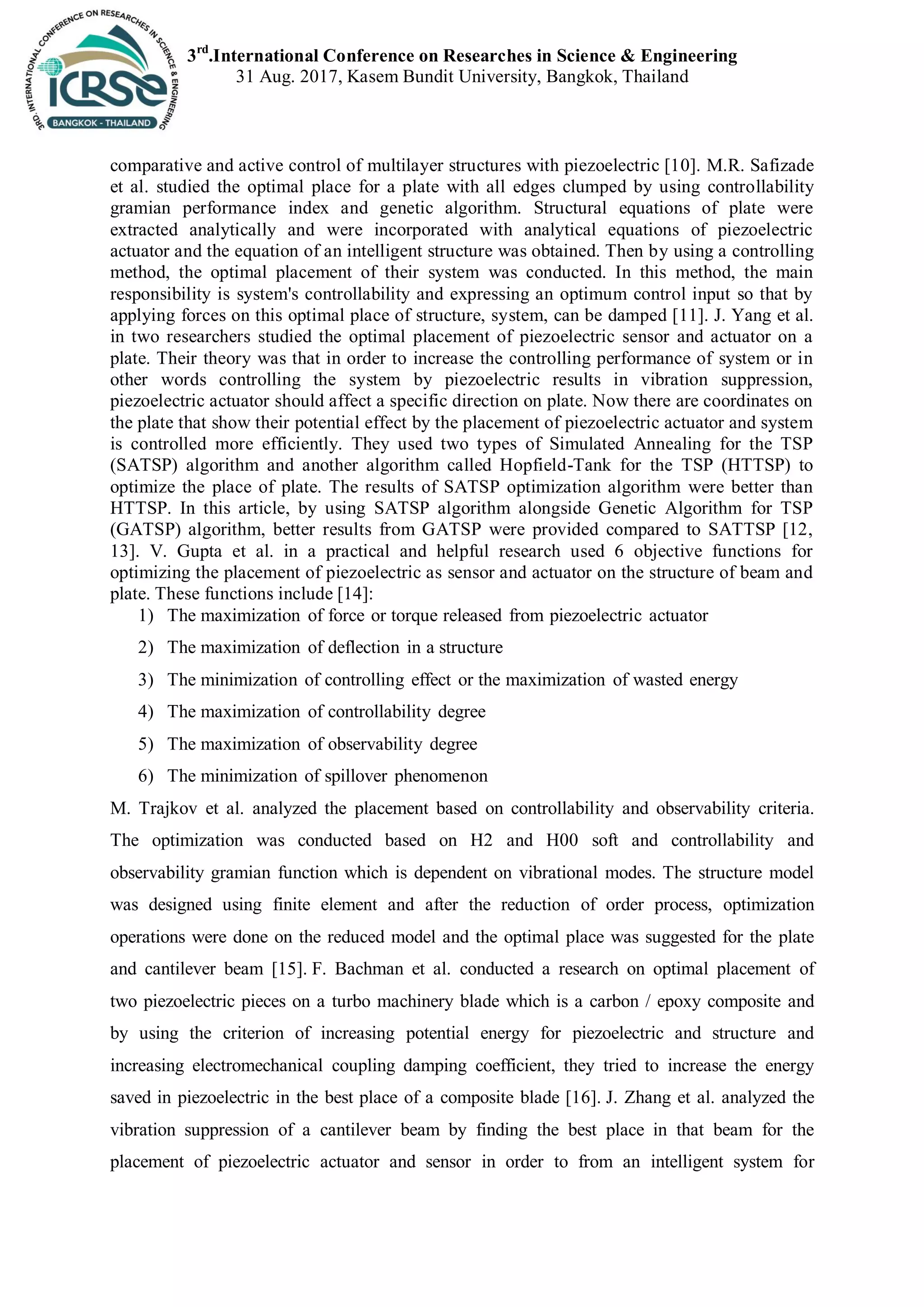 3rd
.International Conference on Researches in Science & Engineering
31 Aug. 2017, Kasem Bundit University, Bangkok, Thailand
comparative and active control of multilayer structures with piezoelectric [10]. M.R. Safizade
et al. studied the optimal place for a plate with all edges clumped by using controllability
gramian performance index and genetic algorithm. Structural equations of plate were
extracted analytically and were incorporated with analytical equations of piezoelectric
actuator and the equation of an intelligent structure was obtained. Then by using a controlling
method, the optimal placement of their system was conducted. In this method, the main
responsibility is system's controllability and expressing an optimum control input so that by
applying forces on this optimal place of structure, system, can be damped [11]. J. Yang et al.
in two researchers studied the optimal placement of piezoelectric sensor and actuator on a
plate. Their theory was that in order to increase the controlling performance of system or in
other words controlling the system by piezoelectric results in vibration suppression,
piezoelectric actuator should affect a specific direction on plate. Now there are coordinates on
the plate that show their potential effect by the placement of piezoelectric actuator and system
is controlled more efficiently. They used two types of Simulated Annealing for the TSP
(SATSP) algorithm and another algorithm called Hopfield-Tank for the TSP (HTTSP) to
optimize the place of plate. The results of SATSP optimization algorithm were better than
HTTSP. In this article, by using SATSP algorithm alongside Genetic Algorithm for TSP
(GATSP) algorithm, better results from GATSP were provided compared to SATTSP [12,
13]. V. Gupta et al. in a practical and helpful research used 6 objective functions for
optimizing the placement of piezoelectric as sensor and actuator on the structure of beam and
plate. These functions include [14]:
1) The maximization of force or torque released from piezoelectric actuator
2) The maximization of deflection in a structure
3) The minimization of controlling effect or the maximization of wasted energy
4) The maximization of controllability degree
5) The maximization of observability degree
6) The minimization of spillover phenomenon
M. Trajkov et al. analyzed the placement based on controllability and observability criteria.
The optimization was conducted based on H2 and H00 soft and controllability and
observability gramian function which is dependent on vibrational modes. The structure model
was designed using finite element and after the reduction of order process, optimization
operations were done on the reduced model and the optimal place was suggested for the plate
and cantilever beam [15]. F. Bachman et al. conducted a research on optimal placement of
two piezoelectric pieces on a turbo machinery blade which is a carbon / epoxy composite and
by using the criterion of increasing potential energy for piezoelectric and structure and
increasing electromechanical coupling damping coefficient, they tried to increase the energy
saved in piezoelectric in the best place of a composite blade [16]. J. Zhang et al. analyzed the
vibration suppression of a cantilever beam by finding the best place in that beam for the
placement of piezoelectric actuator and sensor in order to from an intelligent system for
 