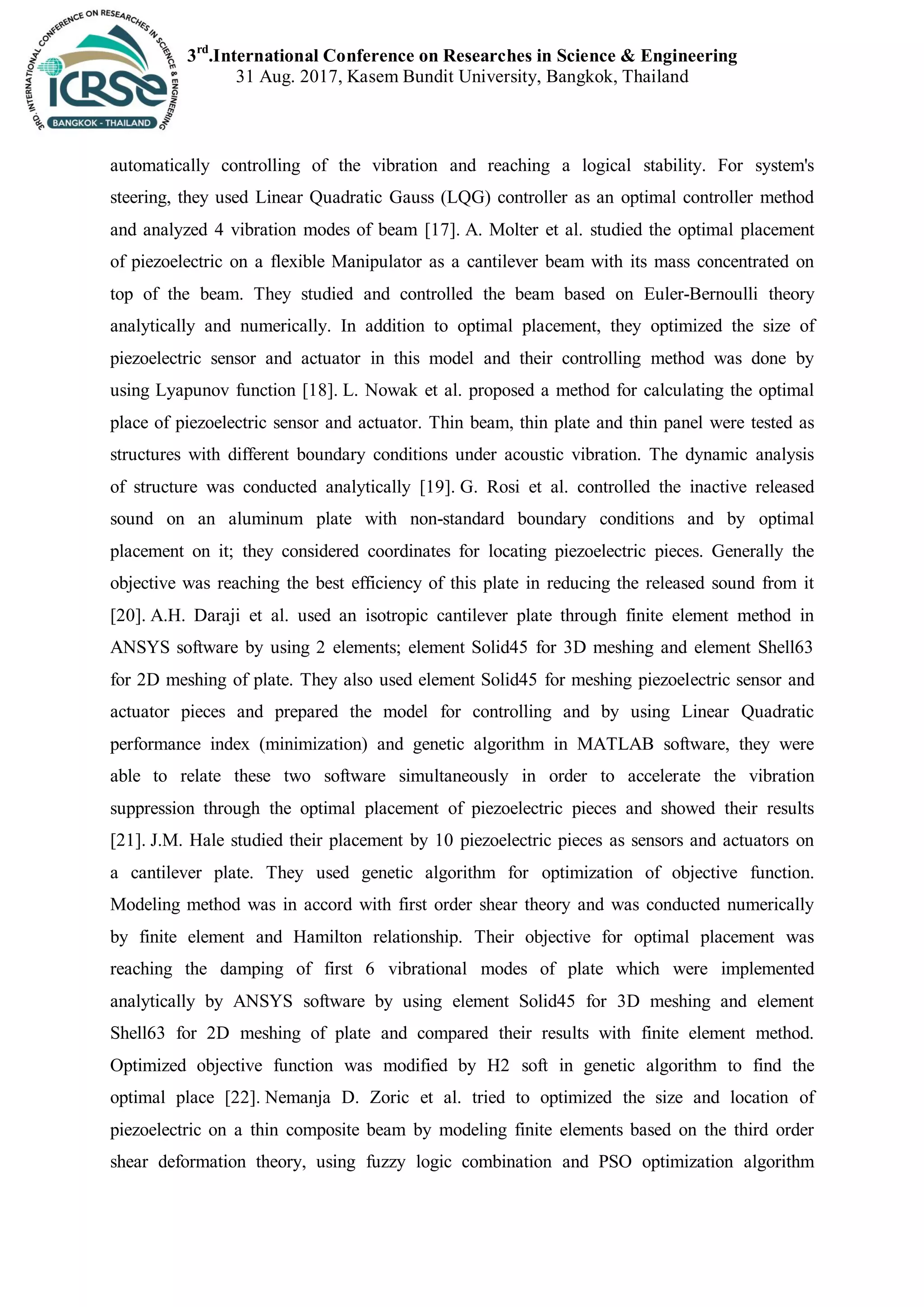 3rd
.International Conference on Researches in Science & Engineering
31 Aug. 2017, Kasem Bundit University, Bangkok, Thailand
automatically controlling of the vibration and reaching a logical stability. For system's
steering, they used Linear Quadratic Gauss (LQG) controller as an optimal controller method
and analyzed 4 vibration modes of beam [17]. A. Molter et al. studied the optimal placement
of piezoelectric on a flexible Manipulator as a cantilever beam with its mass concentrated on
top of the beam. They studied and controlled the beam based on Euler-Bernoulli theory
analytically and numerically. In addition to optimal placement, they optimized the size of
piezoelectric sensor and actuator in this model and their controlling method was done by
using Lyapunov function [18]. L. Nowak et al. proposed a method for calculating the optimal
place of piezoelectric sensor and actuator. Thin beam, thin plate and thin panel were tested as
structures with different boundary conditions under acoustic vibration. The dynamic analysis
of structure was conducted analytically [19]. G. Rosi et al. controlled the inactive released
sound on an aluminum plate with non-standard boundary conditions and by optimal
placement on it; they considered coordinates for locating piezoelectric pieces. Generally the
objective was reaching the best efficiency of this plate in reducing the released sound from it
[20]. A.H. Daraji et al. used an isotropic cantilever plate through finite element method in
ANSYS software by using 2 elements; element Solid45 for 3D meshing and element Shell63
for 2D meshing of plate. They also used element Solid45 for meshing piezoelectric sensor and
actuator pieces and prepared the model for controlling and by using Linear Quadratic
performance index (minimization) and genetic algorithm in MATLAB software, they were
able to relate these two software simultaneously in order to accelerate the vibration
suppression through the optimal placement of piezoelectric pieces and showed their results
[21]. J.M. Hale studied their placement by 10 piezoelectric pieces as sensors and actuators on
a cantilever plate. They used genetic algorithm for optimization of objective function.
Modeling method was in accord with first order shear theory and was conducted numerically
by finite element and Hamilton relationship. Their objective for optimal placement was
reaching the damping of first 6 vibrational modes of plate which were implemented
analytically by ANSYS software by using element Solid45 for 3D meshing and element
Shell63 for 2D meshing of plate and compared their results with finite element method.
Optimized objective function was modified by H2 soft in genetic algorithm to find the
optimal place [22]. Nemanja D. Zoric et al. tried to optimized the size and location of
piezoelectric on a thin composite beam by modeling finite elements based on the third order
shear deformation theory, using fuzzy logic combination and PSO optimization algorithm
 