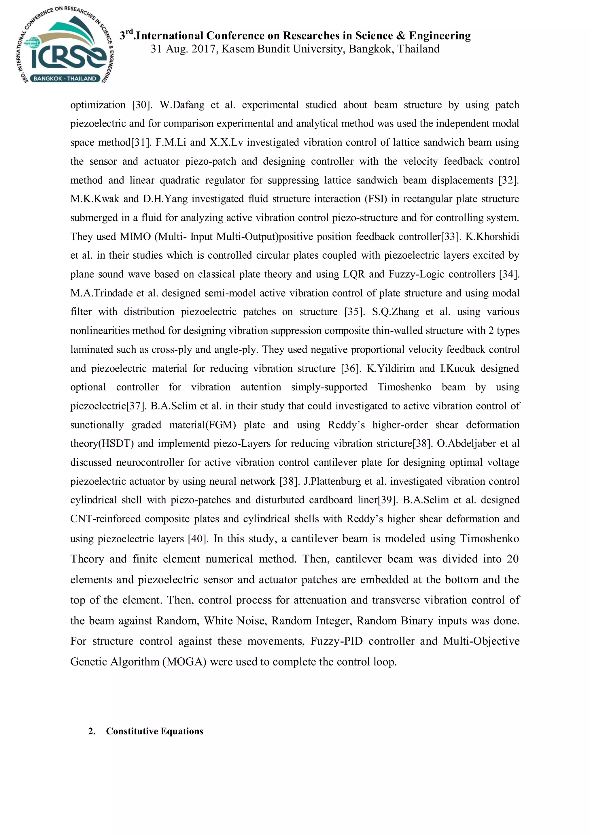 3rd
.International Conference on Researches in Science & Engineering
31 Aug. 2017, Kasem Bundit University, Bangkok, Thailand
optimization [30]. W.Dafang et al. experimental studied about beam structure by using patch
piezoelectric and for comparison experimental and analytical method was used the independent modal
space method[31]. F.M.Li and X.X.Lv investigated vibration control of lattice sandwich beam using
the sensor and actuator piezo-patch and designing controller with the velocity feedback control
method and linear quadratic regulator for suppressing lattice sandwich beam displacements [32].
M.K.Kwak and D.H.Yang investigated fluid structure interaction (FSI) in rectangular plate structure
submerged in a fluid for analyzing active vibration control piezo-structure and for controlling system.
They used MIMO (Multi- Input Multi-Output)positive position feedback controller[33]. K.Khorshidi
et al. in their studies which is controlled circular plates coupled with piezoelectric layers excited by
plane sound wave based on classical plate theory and using LQR and Fuzzy-Logic controllers [34].
M.A.Trindade et al. designed semi-model active vibration control of plate structure and using modal
filter with distribution piezoelectric patches on structure [35]. S.Q.Zhang et al. using various
nonlinearities method for designing vibration suppression composite thin-walled structure with 2 types
laminated such as cross-ply and angle-ply. They used negative proportional velocity feedback control
and piezoelectric material for reducing vibration structure [36]. K.Yildirim and I.Kucuk designed
optional controller for vibration autention simply-supported Timoshenko beam by using
piezoelectric[37]. B.A.Selim et al. in their study that could investigated to active vibration control of
sunctionally graded material(FGM) plate and using Reddy’s higher-order shear deformation
theory(HSDT) and implementd piezo-Layers for reducing vibration stricture[38]. O.Abdeljaber et al
discussed neurocontroller for active vibration control cantilever plate for designing optimal voltage
piezoelectric actuator by using neural network [38]. J.Plattenburg et al. investigated vibration control
cylindrical shell with piezo-patches and disturbuted cardboard liner[39]. B.A.Selim et al. designed
CNT-reinforced composite plates and cylindrical shells with Reddy’s higher shear deformation and
using piezoelectric layers [40]. In this study, a cantilever beam is modeled using Timoshenko
Theory and finite element numerical method. Then, cantilever beam was divided into 20
elements and piezoelectric sensor and actuator patches are embedded at the bottom and the
top of the element. Then, control process for attenuation and transverse vibration control of
the beam against Random, White Noise, Random Integer, Random Binary inputs was done.
For structure control against these movements, Fuzzy-PID controller and Multi-Objective
Genetic Algorithm (MOGA) were used to complete the control loop.
2. Constitutive Equations
 