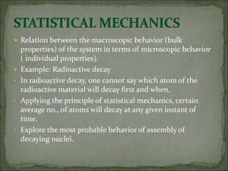  Relation between the macroscopic behavior (bulk
properties) of the system in terms of microscopic behavior
( individual properties).
 Example: Radioactive decay
• In radioactive decay, one cannot say which atom of the
radioactive material will decay first and when.
• Applying the principle of statistical mechanics, certain
average no., of atoms will decay at any given instant of
time.
• Explore the most probable behavior of assembly of
decaying nuclei.
 