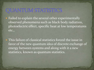  Failed to explain the several other experimentally
observed phenomena such as black body radiation,
photoelectric effect, specific heat at low temperatures
etc.,
 This failure of classical statistics forced the issue in
favor of the new quantum idea of discrete exchange of
energy between systems and along with it a new
statistics, known as quantum statistics.
 