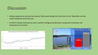 Discussion
• Antigua experiences wet and dry seasons. Wet season being from mid-June to mid- November and dry
season being the rest of the year.
• As Earth's climate continues to warm, rainfall in Antigua and Barbuda is projected to decrease and
temperature to increase.
 