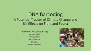 DNA Barcoding
A Potential Tracker of Climate Change and
it’s Effects on Flora and Fauna
TEAM PLANT PRESERVATION (TPP)
Bersma, Ashley
Daniel, Alana
Lack, Amanda
Orta, Jose
Rajput, Tahreem
 