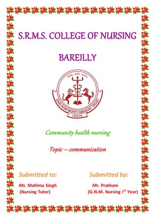 S.R.M.S. COLLEGE OF NURSING
BAREILLY
Community health nursing
Topic – communication
Submitted to: Submitted by:
Ms. Mahima Singh Mr. Pratham
(Nursing Tutor) (G.N.M. Nursing Ist
Year)
 