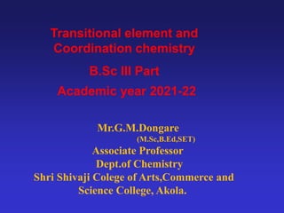 Mr.G.M.Dongare
(M.Sc,B.Ed,SET)
Associate Professor
Dept.of Chemistry
Shri Shivaji Colege of Arts,Commerce and
Science College, Akola.
Transitional element and
Coordination chemistry
B.Sc III Part
Academic year 2021-22
 