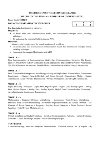 DISCIPLINE SPECIFIC ELECTIVE (DSE) PAPERS
SPECIALIZATION STREAM -III [WIRELESS COMMUNICATION]
Paper Code: CSIT245
DATA COMMUNICATION TECHNOLOGIES
Pre-Requisite: Introduction to Networks
Objectives:
• To know about Data communication model, data transmission concepts, media, encoding
techniques
• To understand the concepts Multiplexing and ATM
Outcomes:
On successful completion of the module students will be able to:
• Get an idea about Data Communication communication model, data transmission concepts, media,
encoding techniques.
• Understand the concepts Multiplexing and ATM
MODULE –I
Data Communication: A Communications Model, Data Communications, Networks, The Internet
Protocol Architecture, TCP/IP, and Internet-Based Applications, The Need for a Protocol Architecture,
The TCP/IP Protocol Architecture, The OSI Model, Standardization within a Protocol Architecture.
MODULE –II
Data Transmission-Concepts and Terminology-Analog and Digital Data Transmission - Transmission
Impairments - Channel Capacity-Decibels and Signal Strength -Transmission Media : Guided
Transmission Media - Wireless Transmission - Wireless Propagation -Line-of-Sight Transmission.
MODULE –III
Signal Encoding Techniques - Digital Data, Digital Signals - Digital Data, Analog Signals - Analog
Data, Digital Signals - Analog Data, Analog Signals -Digital Data Communication Techniques :
Asynchronous and Synchronous Transmission
MODULE –IV
Multiplexing - Frequency-Division Multiplexing - Synchronous Time-Division Multiplexing -
Statistical Time Division Multiplexing - Asymmetric Digital Subscriber Line- Spread Spectrum - The
Concept of Spread Spectrum - Frequency Hopping Spread Spectrum - Direct Sequence Spread
Spectrum - Code-Division Multiple Access.
MODULE –V
Circuit Switching and Packet Switching - Switched Communications Networks - Circuit Switching
Networks - Circuit Switching Concepts - Packet-Switching Principles.
TEXT BOOKS
1. William Stallings, “Data and Computer Communications” 8th
edition, Pearson, 2007. (Chapters 1-10)
L T P
3 1 2
 