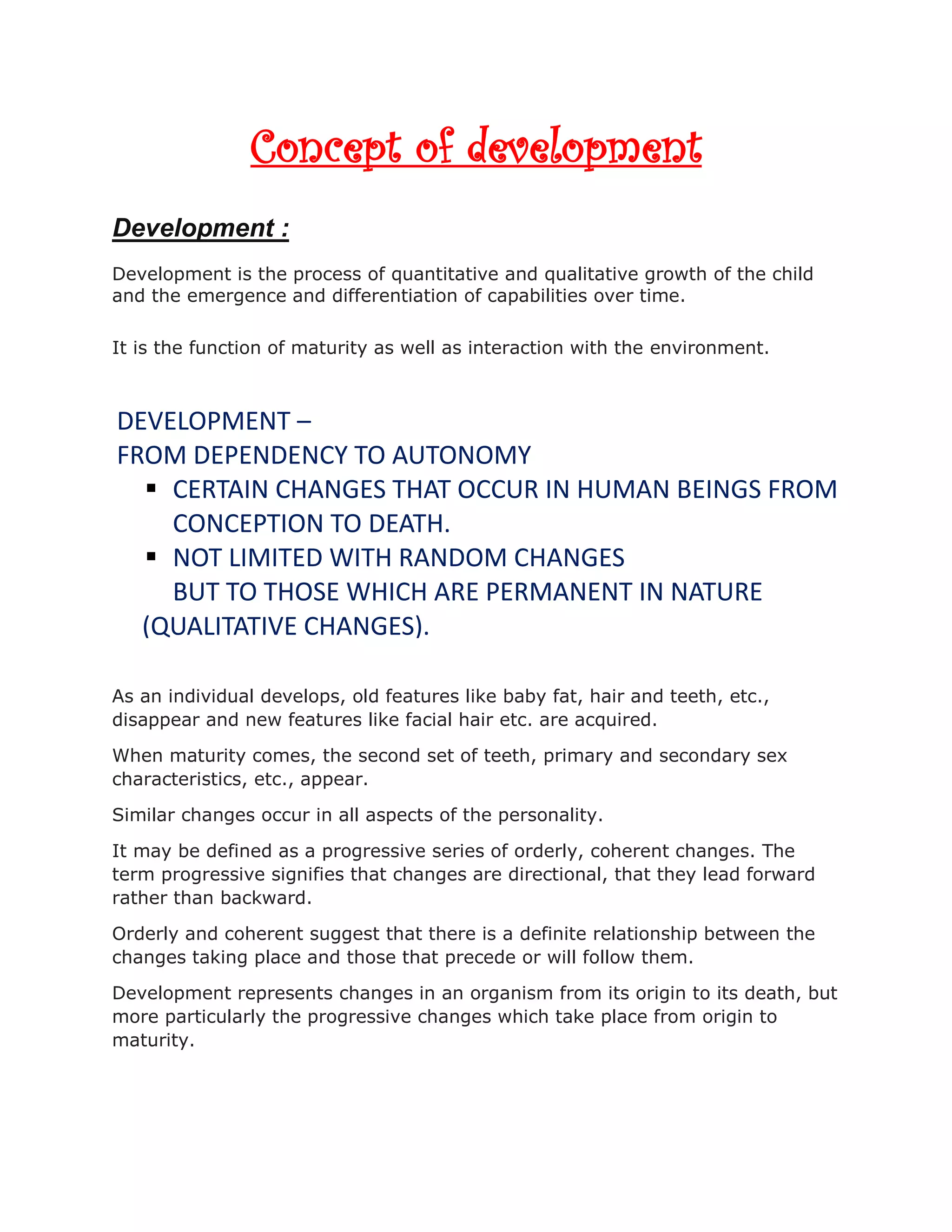 Concept of development
Development :
Development is the process of quantitative and qualitative growth of the child
and the emergence and differentiation of capabilities over time.
It is the function of maturity as well as interaction with the environment.
As an individual develops, old features like baby fat, hair and teeth, etc.,
disappear and new features like facial hair etc. are acquired.
When maturity comes, the second set of teeth, primary and secondary sex
characteristics, etc., appear.
Similar changes occur in all aspects of the personality.
It may be defined as a progressive series of orderly, coherent changes. The
term progressive signifies that changes are directional, that they lead forward
rather than backward.
Orderly and coherent suggest that there is a definite relationship between the
changes taking place and those that precede or will follow them.
Development represents changes in an organism from its origin to its death, but
more particularly the progressive changes which take place from origin to
maturity.
DEVELOPMENT –
FROM DEPENDENCY TO AUTONOMY
 CERTAIN CHANGES THAT OCCUR IN HUMAN BEINGS FROM
CONCEPTION TO DEATH.
 NOT LIMITED WITH RANDOM CHANGES
BUT TO THOSE WHICH ARE PERMANENT IN NATURE
(QUALITATIVE CHANGES).
 