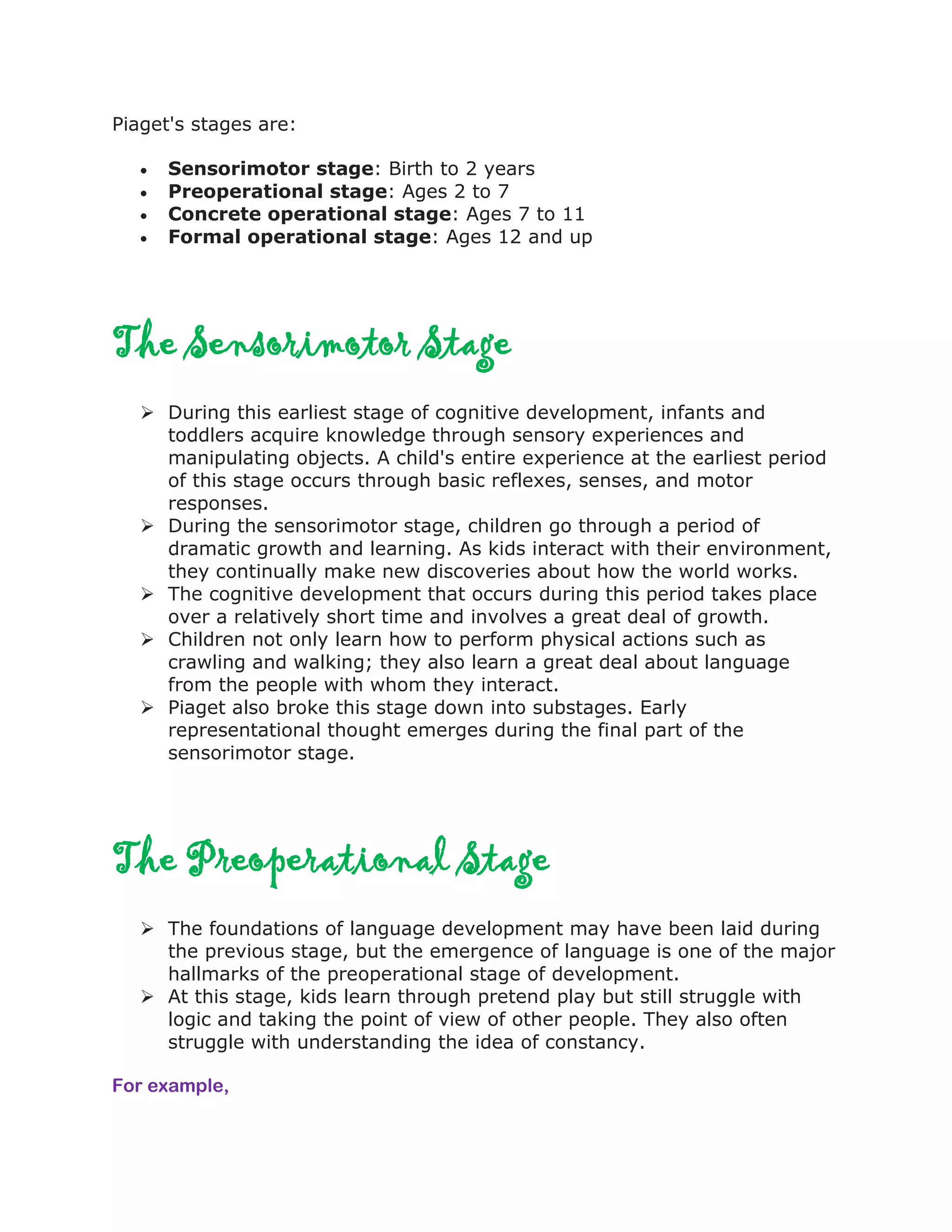 Piaget's stages are:
 Sensorimotor stage: Birth to 2 years
 Preoperational stage: Ages 2 to 7
 Concrete operational stage: Ages 7 to 11
 Formal operational stage: Ages 12 and up
The Sensorimotor Stage
 During this earliest stage of cognitive development, infants and
toddlers acquire knowledge through sensory experiences and
manipulating objects. A child's entire experience at the earliest period
of this stage occurs through basic reflexes, senses, and motor
responses.
 During the sensorimotor stage, children go through a period of
dramatic growth and learning. As kids interact with their environment,
they continually make new discoveries about how the world works.
 The cognitive development that occurs during this period takes place
over a relatively short time and involves a great deal of growth.
 Children not only learn how to perform physical actions such as
crawling and walking; they also learn a great deal about language
from the people with whom they interact.
 Piaget also broke this stage down into substages. Early
representational thought emerges during the final part of the
sensorimotor stage.
The Preoperational Stage
 The foundations of language development may have been laid during
the previous stage, but the emergence of language is one of the major
hallmarks of the preoperational stage of development.
 At this stage, kids learn through pretend play but still struggle with
logic and taking the point of view of other people. They also often
struggle with understanding the idea of constancy.
For example,
 