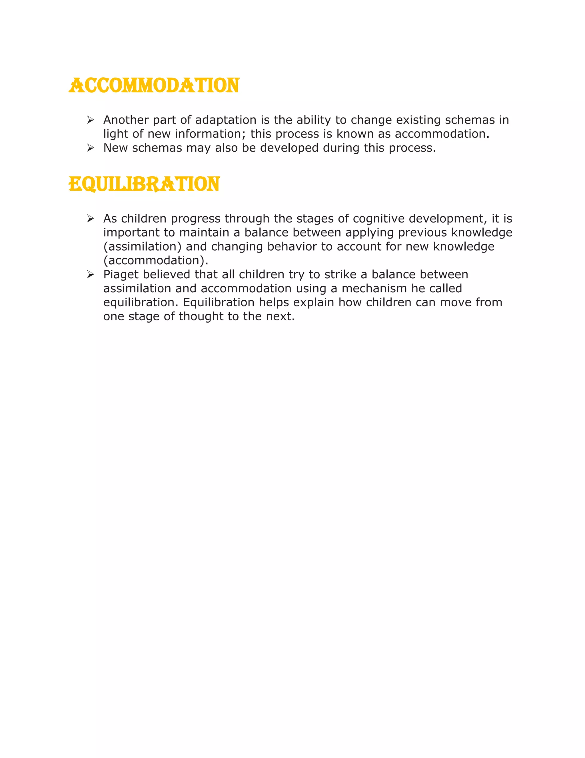 Accommodation
 Another part of adaptation is the ability to change existing schemas in
light of new information; this process is known as accommodation.
 New schemas may also be developed during this process.
Equilibration
 As children progress through the stages of cognitive development, it is
important to maintain a balance between applying previous knowledge
(assimilation) and changing behavior to account for new knowledge
(accommodation).
 Piaget believed that all children try to strike a balance between
assimilation and accommodation using a mechanism he called
equilibration. Equilibration helps explain how children can move from
one stage of thought to the next.
 