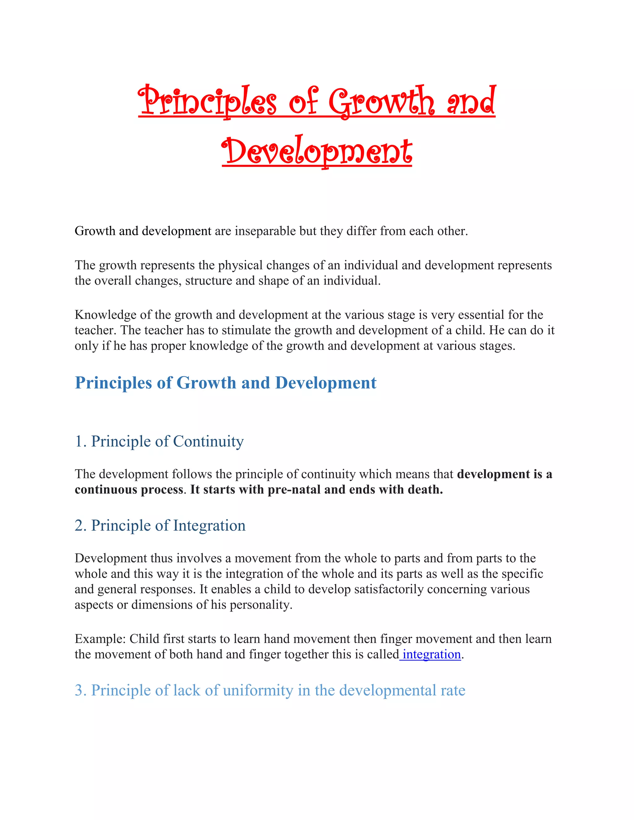 Principles of Growth and
Development
Growth and development are inseparable but they differ from each other.
The growth represents the physical changes of an individual and development represents
the overall changes, structure and shape of an individual.
Knowledge of the growth and development at the various stage is very essential for the
teacher. The teacher has to stimulate the growth and development of a child. He can do it
only if he has proper knowledge of the growth and development at various stages.
Principles of Growth and Development
1. Principle of Continuity
The development follows the principle of continuity which means that development is a
continuous process. It starts with pre-natal and ends with death.
2. Principle of Integration
Development thus involves a movement from the whole to parts and from parts to the
whole and this way it is the integration of the whole and its parts as well as the specific
and general responses. It enables a child to develop satisfactorily concerning various
aspects or dimensions of his personality.
Example: Child first starts to learn hand movement then finger movement and then learn
the movement of both hand and finger together this is called integration.
3. Principle of lack of uniformity in the developmental rate
 
