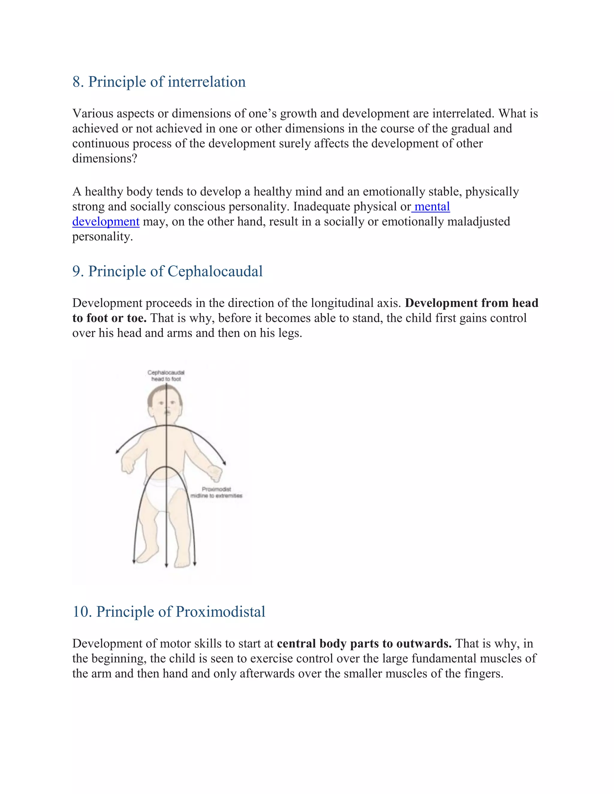 8. Principle of interrelation
Various aspects or dimensions of one’s growth and development are interrelated. What is
achieved or not achieved in one or other dimensions in the course of the gradual and
continuous process of the development surely affects the development of other
dimensions?
A healthy body tends to develop a healthy mind and an emotionally stable, physically
strong and socially conscious personality. Inadequate physical or mental
development may, on the other hand, result in a socially or emotionally maladjusted
personality.
9. Principle of Cephalocaudal
Development proceeds in the direction of the longitudinal axis. Development from head
to foot or toe. That is why, before it becomes able to stand, the child first gains control
over his head and arms and then on his legs.
10. Principle of Proximodistal
Development of motor skills to start at central body parts to outwards. That is why, in
the beginning, the child is seen to exercise control over the large fundamental muscles of
the arm and then hand and only afterwards over the smaller muscles of the fingers.
 