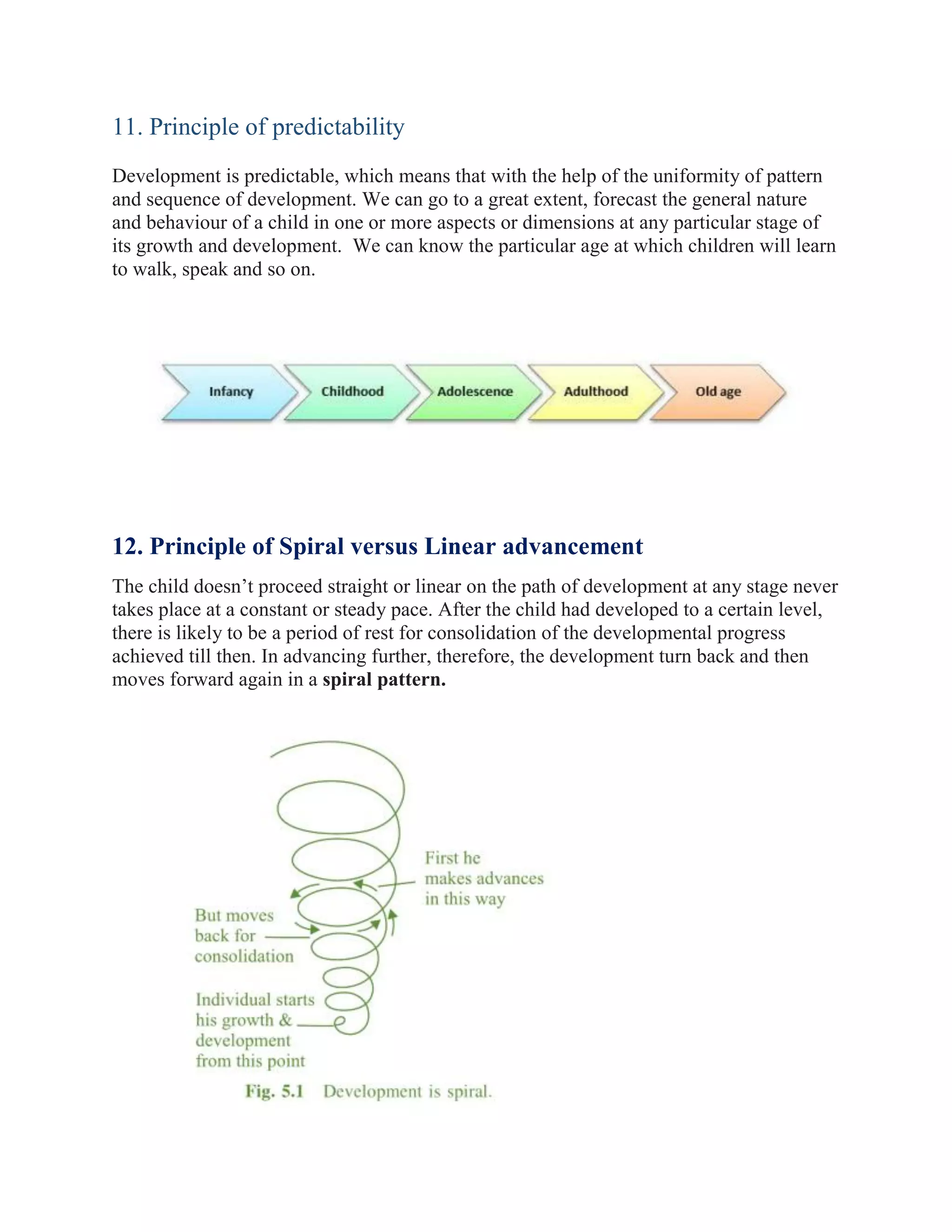 11. Principle of predictability
Development is predictable, which means that with the help of the uniformity of pattern
and sequence of development. We can go to a great extent, forecast the general nature
and behaviour of a child in one or more aspects or dimensions at any particular stage of
its growth and development. We can know the particular age at which children will learn
to walk, speak and so on.
12. Principle of Spiral versus Linear advancement
The child doesn’t proceed straight or linear on the path of development at any stage never
takes place at a constant or steady pace. After the child had developed to a certain level,
there is likely to be a period of rest for consolidation of the developmental progress
achieved till then. In advancing further, therefore, the development turn back and then
moves forward again in a spiral pattern.
 
