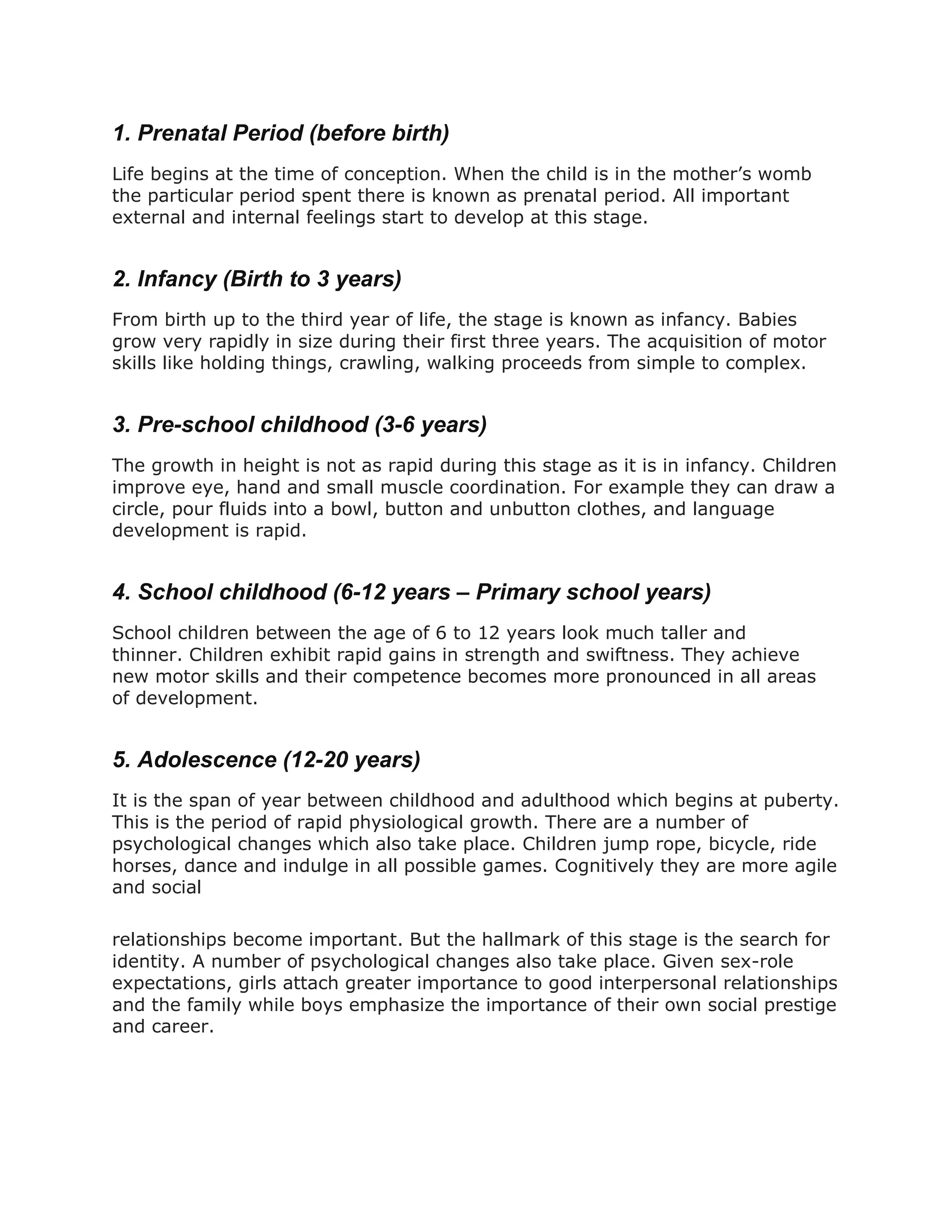 1. Prenatal Period (before birth)
Life begins at the time of conception. When the child is in the mother’s womb
the particular period spent there is known as prenatal period. All important
external and internal feelings start to develop at this stage.
2. Infancy (Birth to 3 years)
From birth up to the third year of life, the stage is known as infancy. Babies
grow very rapidly in size during their first three years. The acquisition of motor
skills like holding things, crawling, walking proceeds from simple to complex.
3. Pre-school childhood (3-6 years)
The growth in height is not as rapid during this stage as it is in infancy. Children
improve eye, hand and small muscle coordination. For example they can draw a
circle, pour fluids into a bowl, button and unbutton clothes, and language
development is rapid.
4. School childhood (6-12 years – Primary school years)
School children between the age of 6 to 12 years look much taller and
thinner. Children exhibit rapid gains in strength and swiftness. They achieve
new motor skills and their competence becomes more pronounced in all areas
of development.
5. Adolescence (12-20 years)
It is the span of year between childhood and adulthood which begins at puberty.
This is the period of rapid physiological growth. There are a number of
psychological changes which also take place. Children jump rope, bicycle, ride
horses, dance and indulge in all possible games. Cognitively they are more agile
and social
relationships become important. But the hallmark of this stage is the search for
identity. A number of psychological changes also take place. Given sex-role
expectations, girls attach greater importance to good interpersonal relationships
and the family while boys emphasize the importance of their own social prestige
and career.
 