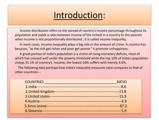 Introduction:
Income distribution refers to the spread of country’s income percentage throughout its
population and yields a ratio between income of the richest in a country to the poorest
when income is not proportionally distributed , it is called income inequality.
In most cases, income inequality plays a big role in the amount of crime. A country has
because, “as the rich get richer and poor get poorer” it promote unhappiness.
A great portion of India's population is a victim of rising monetary deficits, most of
which has crossed well under the poverty threshold while the top 10% of India's population
enjoys 31.1% of country’s income, the lowest 10% suffers with merely 3.6%.
The following data portrays how India’s inequality measures ratio compares to that of
other countries---
COUNTRIES ____________________________________RATIO
1.India--------------------------------------------------------------------8.6
2.United kingdom----------------------------------------------------13.8
3.United states--------------------------------------------------------15.9
4.Austria------------------------------------------------------------------6.9
5.Sinra Leone-----------------------------------------------------------87.2
6.Slovenia----------------------------------------------------------------5.9
 