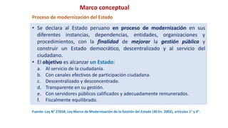 Fuente: Ley N° 27658, Ley Marco de Modernización de la Gestión del Estado (30 En. 2002), artículos 1° y 4°.
• Se declara al Estado peruano en proceso de modernización en sus
diferentes instancias, dependencias, entidades, organizaciones y
procedimientos, con la finalidad de mejorar la gestión pública y
construir un Estado democrático, descentralizado y al servicio del
ciudadano.
• El objetivo es alcanzar un Estado:
a. Al servicio de la ciudadanía.
b. Con canales efectivos de participación ciudadana.
c. Descentralizado y desconcentrado.
d. Transparente en su gestión.
e. Con servidores públicos calificados y adecuadamente remunerados.
f. Fiscalmente equilibrado.
Proceso de modernización del Estado
Marco conceptual
 