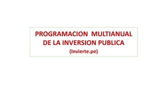 PROGRAMACION MULTIANUAL
DE LA INVERSION PUBLICA
(Invierte.pe)
 